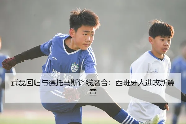 武磊回归与德托马斯锋线磨合：西班牙人进攻新篇章
